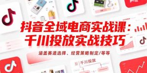 抖音全域电商实战课：千川投放实战技巧，涵盖赛道选择、经营策略制定/等等-网创项目