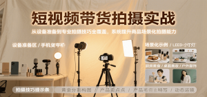 短视频带货拍摄实战，从设备准备到专业拍摄技巧全覆盖，系统提升商品场景化拍摄能力-网创项目