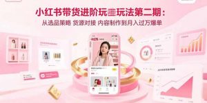 小红书带货进阶玩法第二期:从选品策略 货源对接 内容制作到月入过万爆单-网创项目