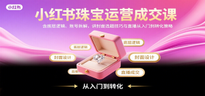 小红书珠宝运营成交课:含底层逻辑、账号拆解,讲封面选题技巧与直播从入门到转化策略-网创项目