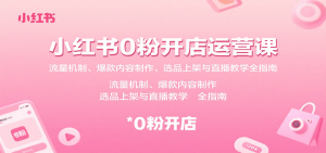 小红书0粉开店运营课:流量机制、爆款内容制作、选品上架与直播教学全指南-网创项目