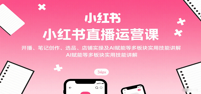 小红书直播运营课：开播、笔记创作、选品、店铺实操及 AI 赋能等多板块实用技能讲解-网创项目