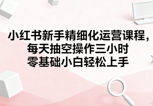 小红书新手精细化运营课程，每天抽空操作三小时，零基础小白轻松上手-网创项目