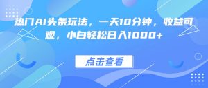 热门AI头条玩法，一天10分钟，收益可观，小白轻松日入1000+-网创项目