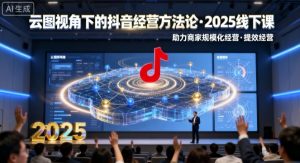 云图视角下的抖音经营方法论，2025线下课，助力商家规模化经营，提效经营(录音+字幕)-网创项目