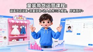 童装带货运营课程:涵盖开店设置-流量获取-达人合作三大模块,月销百万+-网创项目