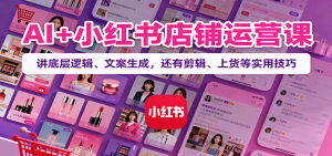 AI+小红书店铺运营课：讲底层逻辑、文案生成，还有剪辑、上货等实用技巧-网创项目