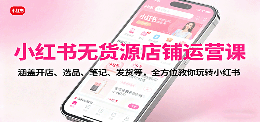 小红书无货源店铺运营课：涵盖开店、选品、笔记、发货等，全方位教你玩转小红书-网创项目