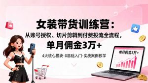 女装带货特训营：从账号授权、切片剪辑到付费投流全流程，单月佣金3万+-网创项目