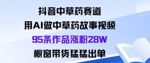 抖音中草药赛道，用Al做中草药故事视频95条作品涨粉28W，橱窗带货猛出单-网创项目