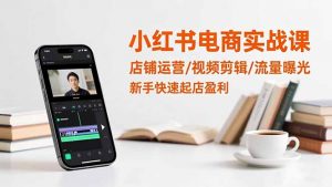 小红书电商实战课:店铺运营/视频剪辑/流量曝光,新手快速起店盈利-网创项目