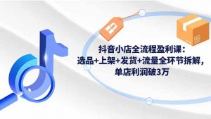 抖音小店全流程盈利课：选品+上架+发货+流量全环节拆解，单店利润破3万-网创项目