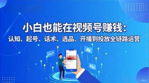 小白也能在视频号赚钱：认知、起号、话术、选品、开播到投放全链路运营-网创项目