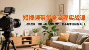 短视频带货全流程实战课，场景搭建、拍摄运镜、剪辑技巧，新手月带货佣金3万+-网创项目