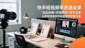 快手短视频带货速成课，选品拍摄+剪辑调色+发布运营，从前期准备到作品发布的完整流程-网创项目