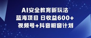 AI安全教育新玩法,蓝海项目,日收益6张+,视频号+抖音橱窗计划-网创项目