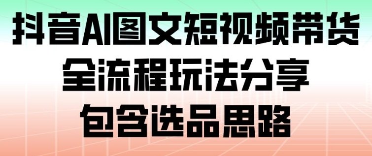 抖音AI图文短视频带货，全流程玩法分享，包含选品思路-网创项目