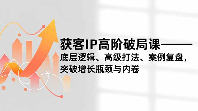 获客IP高阶破局课，底层逻辑、高级打法、案例复盘，突破增长瓶颈与内卷-网创项目