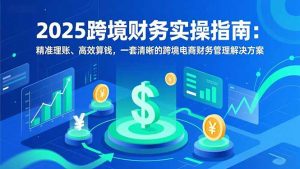 2025跨境财务实操指南:精准理账、高效算钱,一套清晰的跨境电商财务管理解决方案-网创项目
