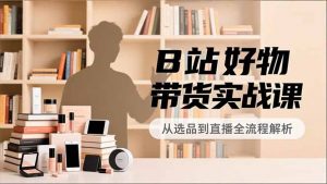 B站好物带货实战课，账号定位、选品拍摄、运营变现，全流程教学，实现UP主月入过万-网创项目