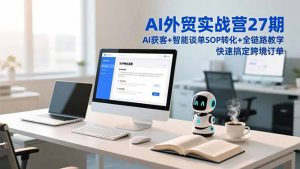 AI外贸实战营27期，AI获客+智能谈单+SOP转化+全链路教学，快速搞定跨境订单-网创项目