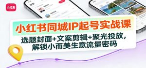 小红书同城IP起号实战课：选题封面+文案剪辑+聚光投放，解锁小而美生意流量密码-网创项目