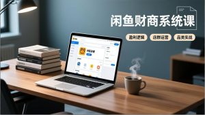 闲鱼财商系统课：从盈利逻辑、店群运营到品类实战，实现稳定月入过万-网创项目