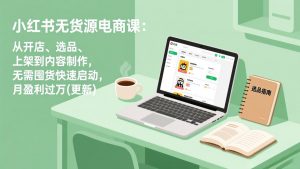 小红书无货源电商课：从开店、选品、上架到内容制作，无需囤货快速启动，月盈利过万(更新-网创项目