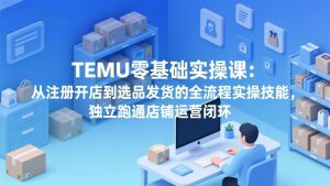 TEMU零基础实操课:从注册开店到选品发货的全流程实操技能,独立跑通店铺运营闭环-网创项目