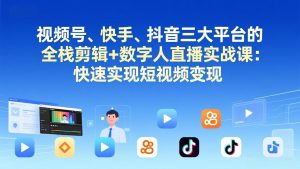 视频号+快手+抖音三大平台的全栈剪辑+数字人直播实战课-3月更新:快速实现短视频变现-网创项目