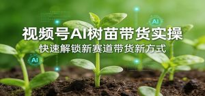 视频号AI树苗带货实操，快速解锁新赛道带货新方式-网创项目
