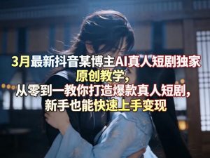 3月最新抖音某博主AI真人短剧独家原创教学，从零到一教你打造爆款真人短剧，新手也能快速上手变现-网创项目