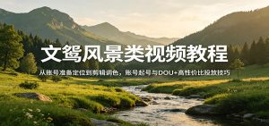 文鸳风景类视频教程:从账号准备定位到剪辑调色,账号起号与DOU+高性价比投放技巧-网创项目