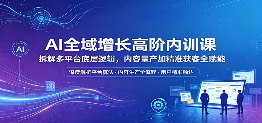 AI全域增长高阶内训课：拆解多平台底层逻辑，内容量产加精准获客全赋能-网创项目