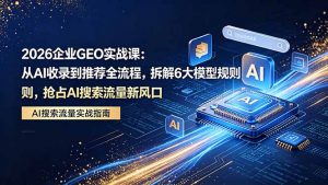 2026 企业GEO实战课：从AI收录到推荐全流程，拆解6大模型规则，抢占 AI 搜索流量新风口-网创项目