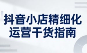 抖音小店精细化运营干货指南新版，助力商家系统提升店铺运营能力(更新26年5月)-网创项目