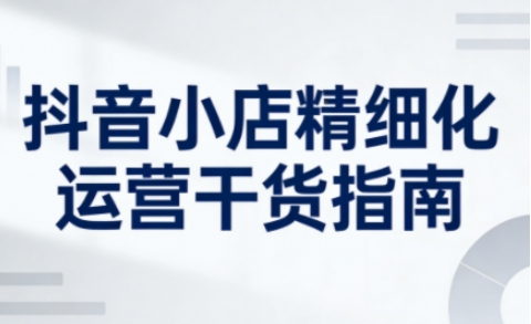 抖音小店精细化运营干货指南新版，助力商家系统提升店铺运营能力(更新26年5月)-网创项目