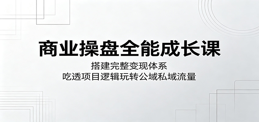 商业操盘全能成长课：搭建完整变现体系，吃透项目逻辑玩转公域私域流量-网创项目