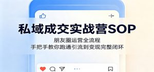 私域成交实战营SOP：朋友圈运营全流程，手把手教你跑通引流到变现完整闭环-网创项目