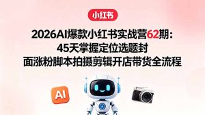 2026AI爆款小红书实战营62期：45天掌握定位选题封面涨粉脚本拍摄剪辑开店带货全流程-网创项目