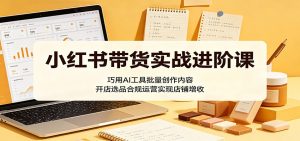小红书带货实战进阶课：巧用AI工具批量创作内容，开店选品合规运营实现店铺增收-网创项目
