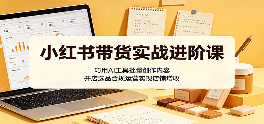 小红书带货实战进阶课：巧用AI工具批量创作内容，开店选品合规运营实现店铺增收-网创项目