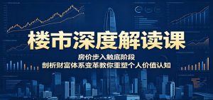 楼市深度解读课：房价步入触底阶段，剖析财富体系变革教你重塑个人价值认知-网创项目