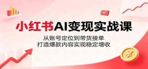 小红书AI变现实战课：从账号定位到带货接单，打造爆款内容实现稳定增收-网创项目