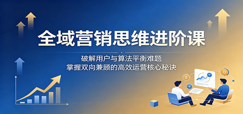 全域营销思维进阶课：破解用户与算法平衡难题，掌握双向兼顾的高效运营核心秘诀-网创项目