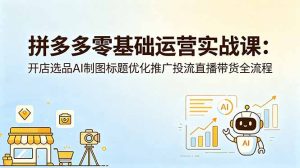 拼多多零基础运营实战课：开店选品AI制图标题优化推广投流直播带货全流程-网创项目