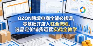 OZON跨境电商全能必修课，零基础开店入驻全流程，选品定价铺货运营实战全教学(更新0605)-网创项目
