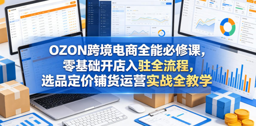 OZON跨境电商全能必修课，零基础开店入驻全流程，选品定价铺货运营实战全教学(更新0605)-网创项目