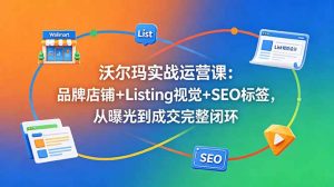 沃尔玛实战运营课：品牌店铺+Listing视觉+SEO标签，从曝光到成交完整闭环-网创项目