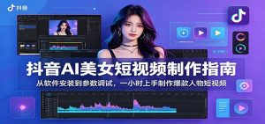 抖音AI美女短视频制作指南：从软件安装到参数调试，一小时上手制作爆款人物短视频-网创项目